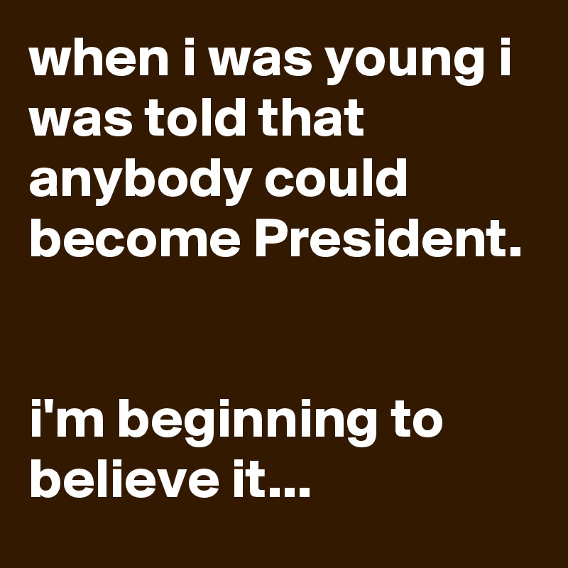 when i was young i was told that anybody could become President.


i'm beginning to believe it...