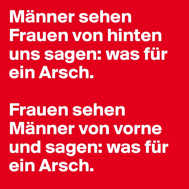Männer sehen Frauen von hinten uns sagen: was für ein Arsch. 

Frauen sehen Männer von vorne und sagen: was für ein Arsch.