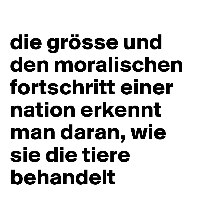 
die grösse und den moralischen fortschritt einer nation erkennt man daran, wie sie die tiere behandelt