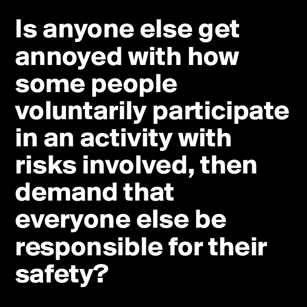 Is anyone else get annoyed with how some people voluntarily participate in an activity with risks involved, then demand that everyone else be responsible for their safety?