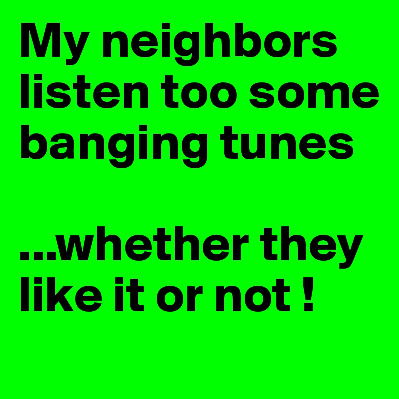 My neighbors listen too some banging tunes

...whether they like it or not !