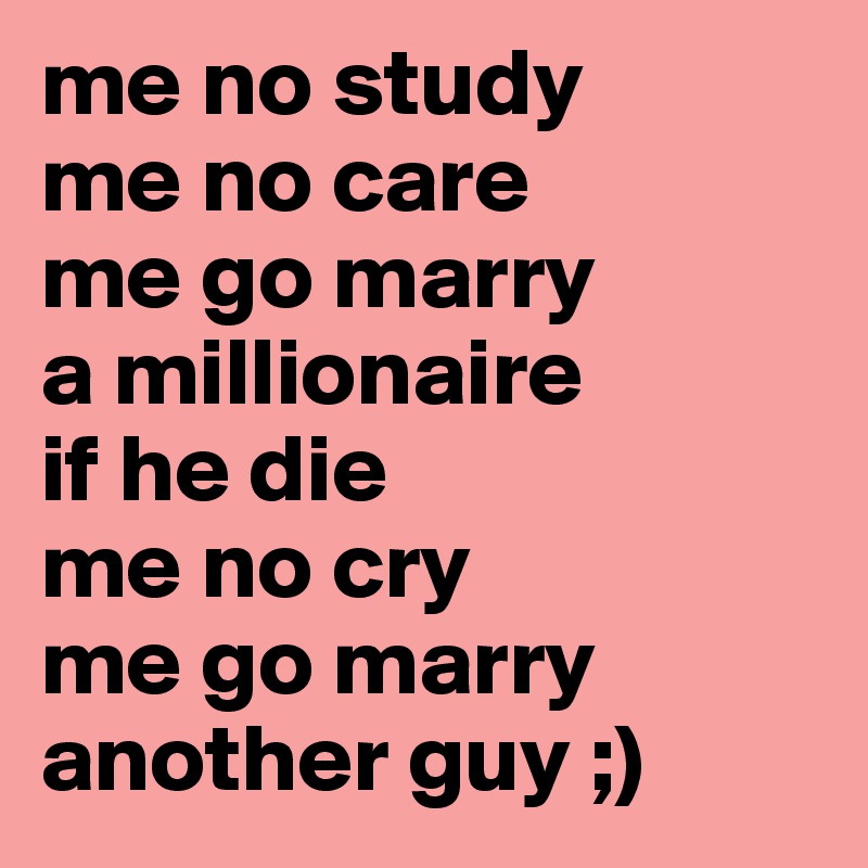 me no study
me no care
me go marry 
a millionaire
if he die
me no cry
me go marry
another guy ;) 