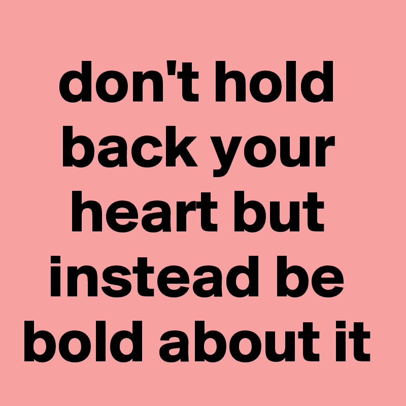 don't hold back your heart but instead be bold about it