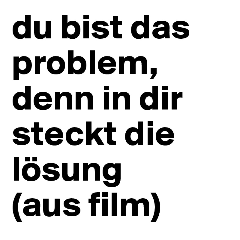 du bist das problem, denn in dir steckt die lösung
(aus film)
