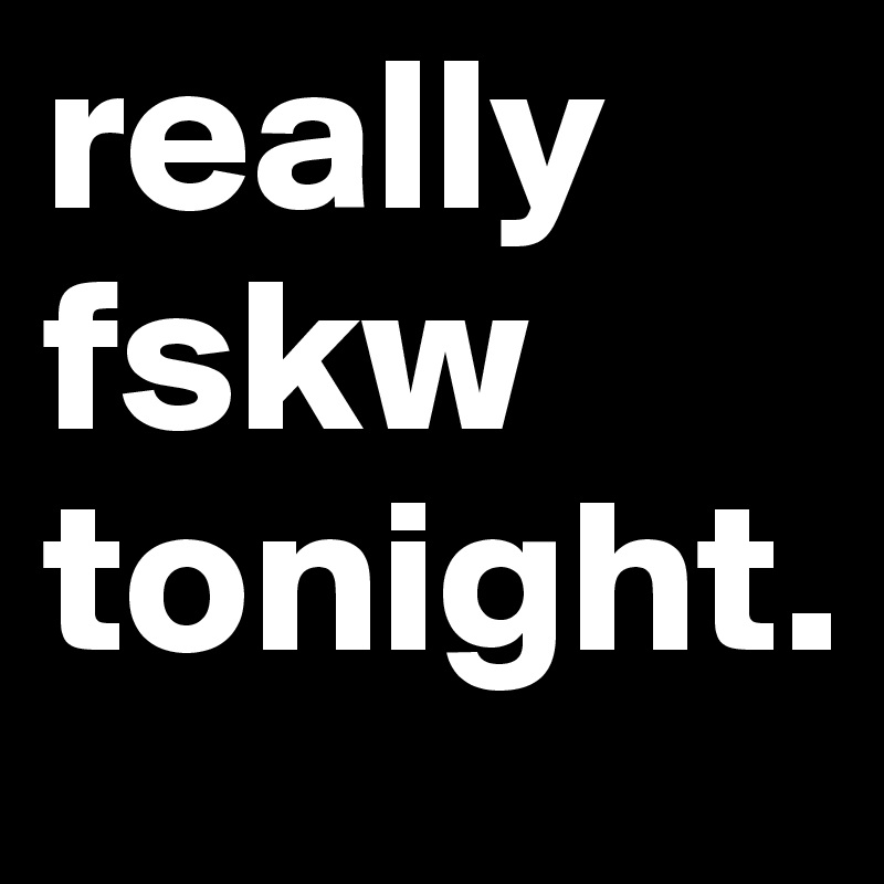 really fskw tonight.