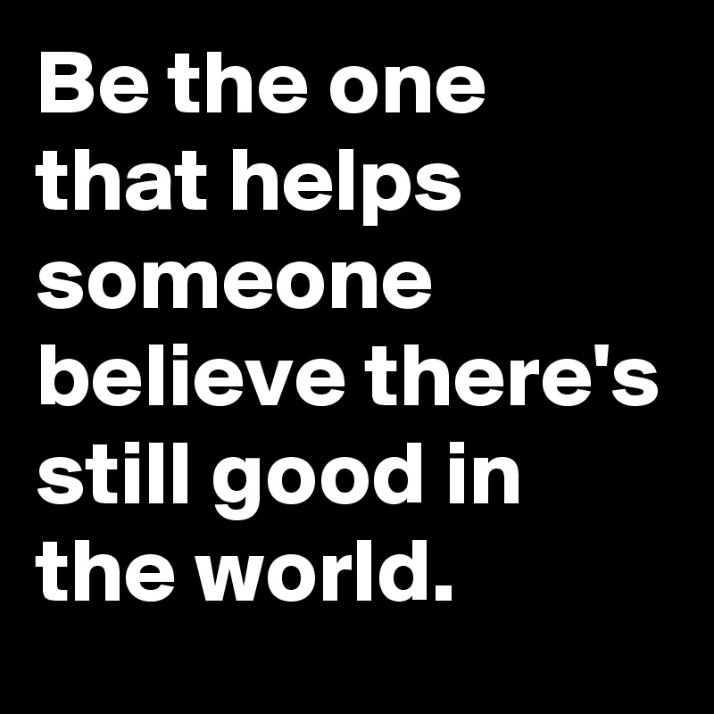 Be the one that helps someone believe there's still good in the world.