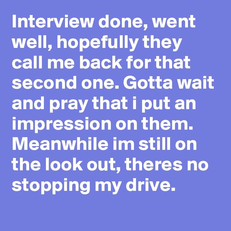 Interview done, went well, hopefully they call me back for that second one. Gotta wait and pray that i put an impression on them. Meanwhile im still on the look out, theres no stopping my drive.