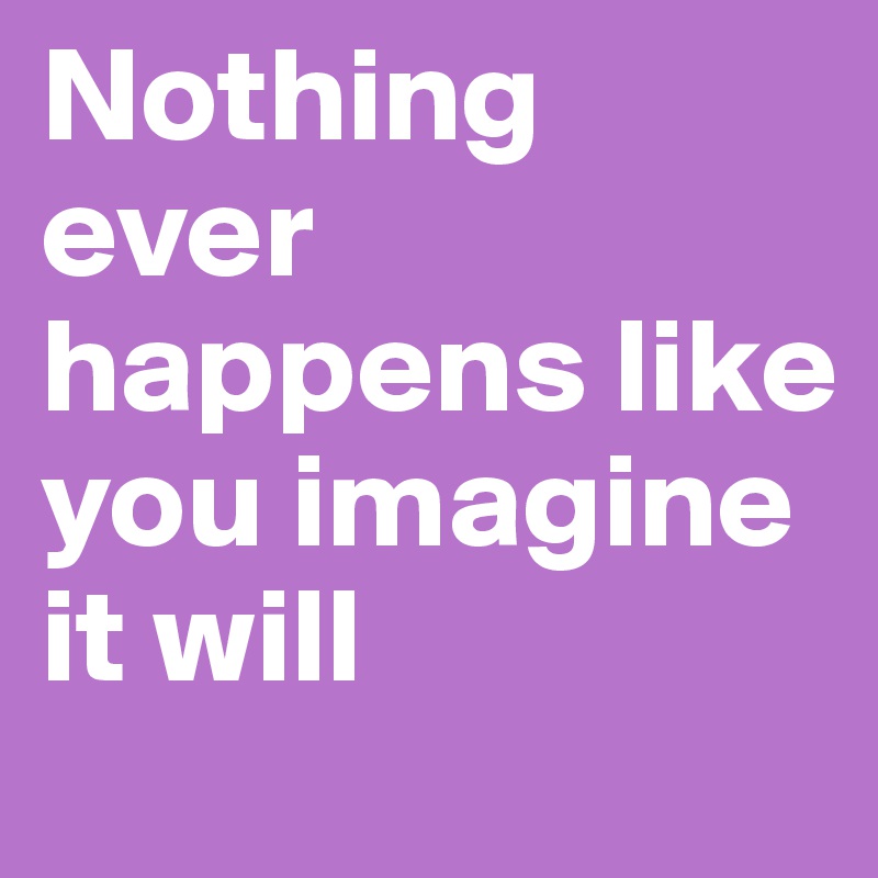 Nothing ever happens like you imagine it will