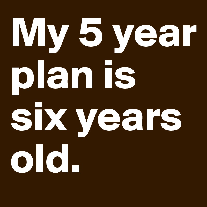 My 5 year plan is six years old.