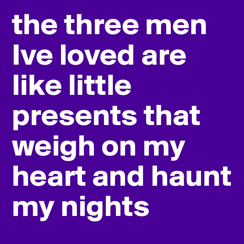 the three men Ive loved are like little presents that weigh on my heart and haunt my nights