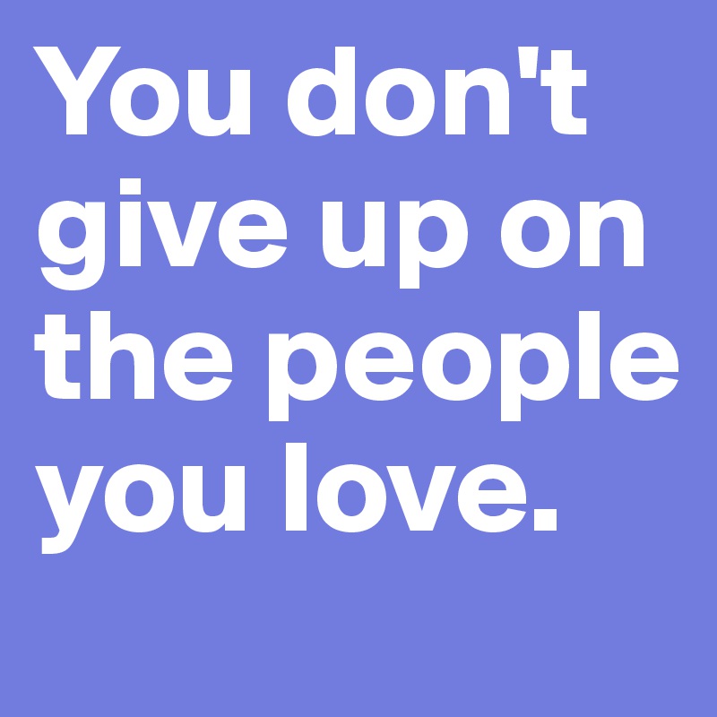 You don't give up on the people you love. 