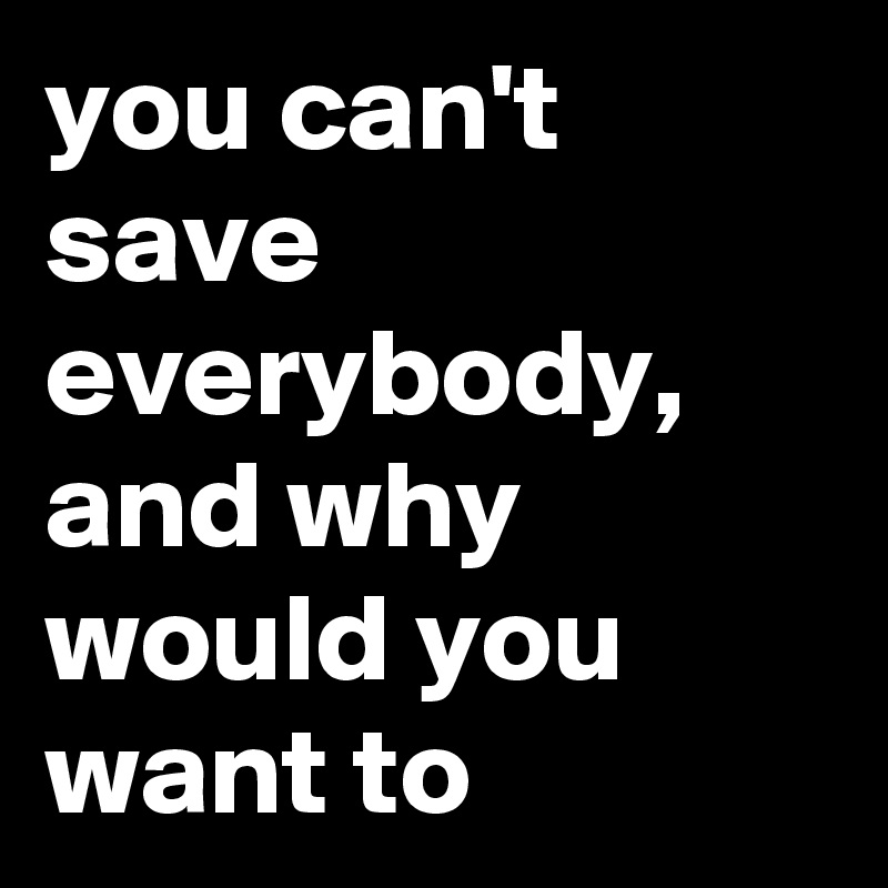 you can't save everybody, and why would you want to