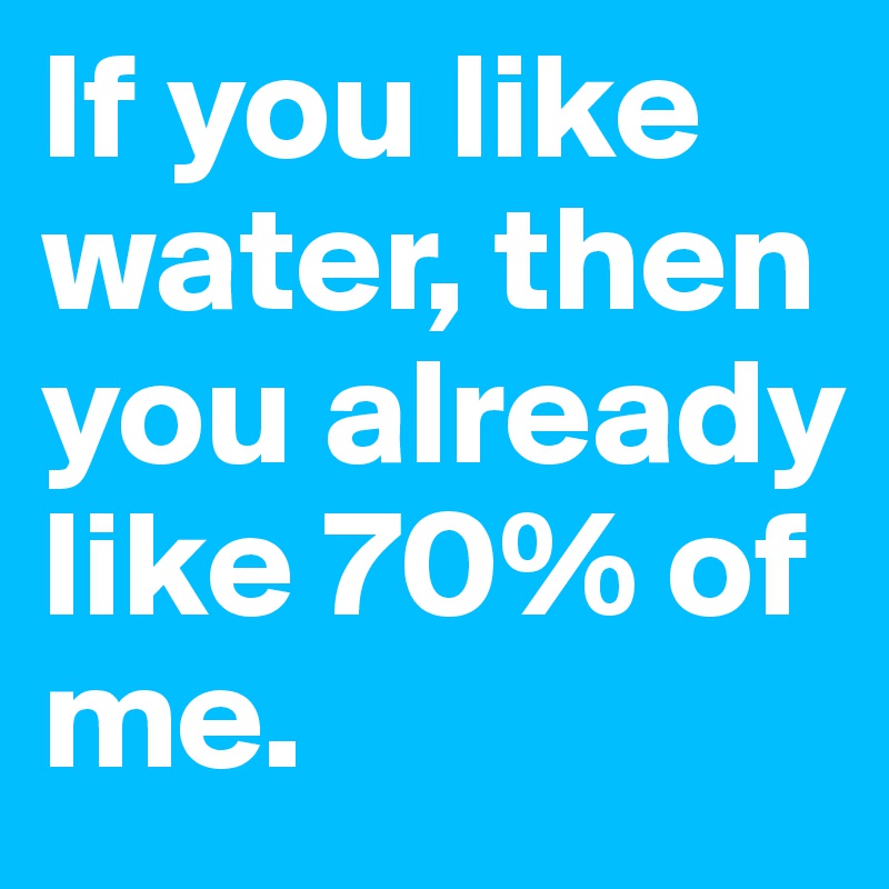 If you like water, then you already like 70% of me.