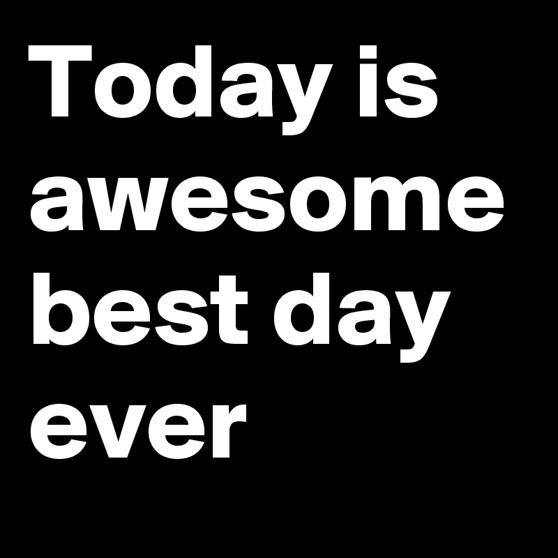 Today is awesome best day ever