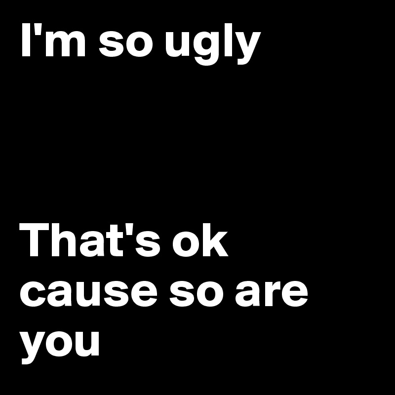 I'm so ugly



That's ok cause so are you