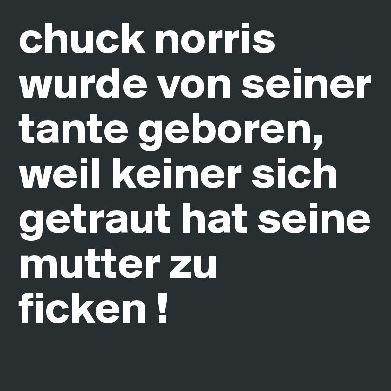chuck norris wurde von seiner tante geboren, weil keiner sich getraut hat seine mutter zu ficken !