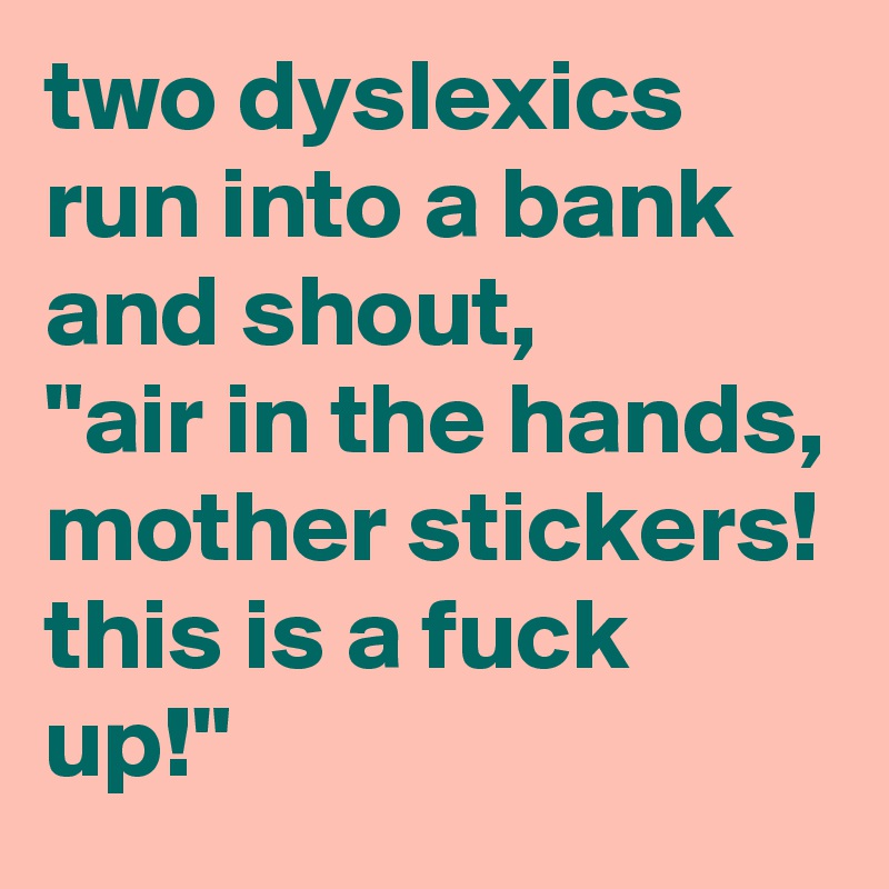 two dyslexics run into a bank and shout, 
"air in the hands, mother stickers!
this is a fuck up!"