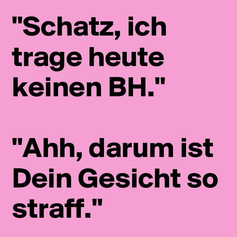 "Schatz, ich trage heute keinen BH."

"Ahh, darum ist Dein Gesicht so straff."