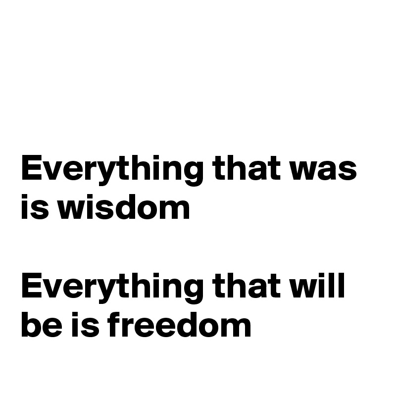 


Everything that was 
is wisdom 

Everything that will be is freedom

