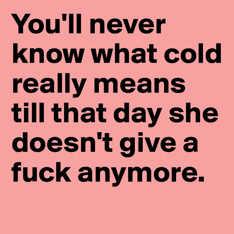 You'll never know what cold really means till that day she doesn't give a fuck anymore.