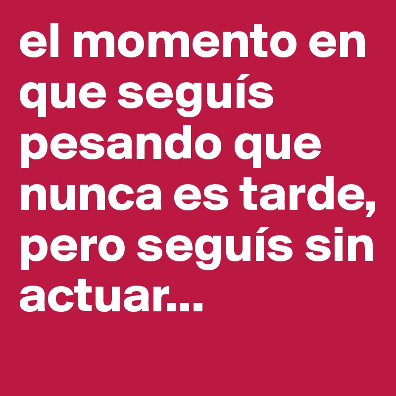 el momento en que seguís pesando que nunca es tarde, pero seguís sin actuar...