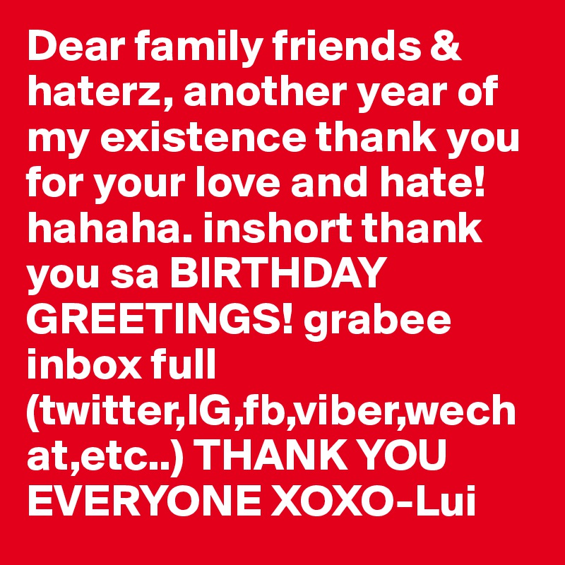 Dear family friends & haterz, another year of my existence thank you for your love and hate! hahaha. inshort thank you sa BIRTHDAY GREETINGS! grabee inbox full (twitter,IG,fb,viber,wechat,etc..) THANK YOU EVERYONE XOXO-Lui