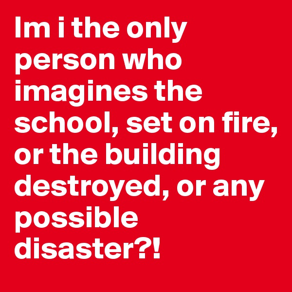 Im i the only person who imagines the school, set on fire, or the building destroyed, or any possible disaster?!