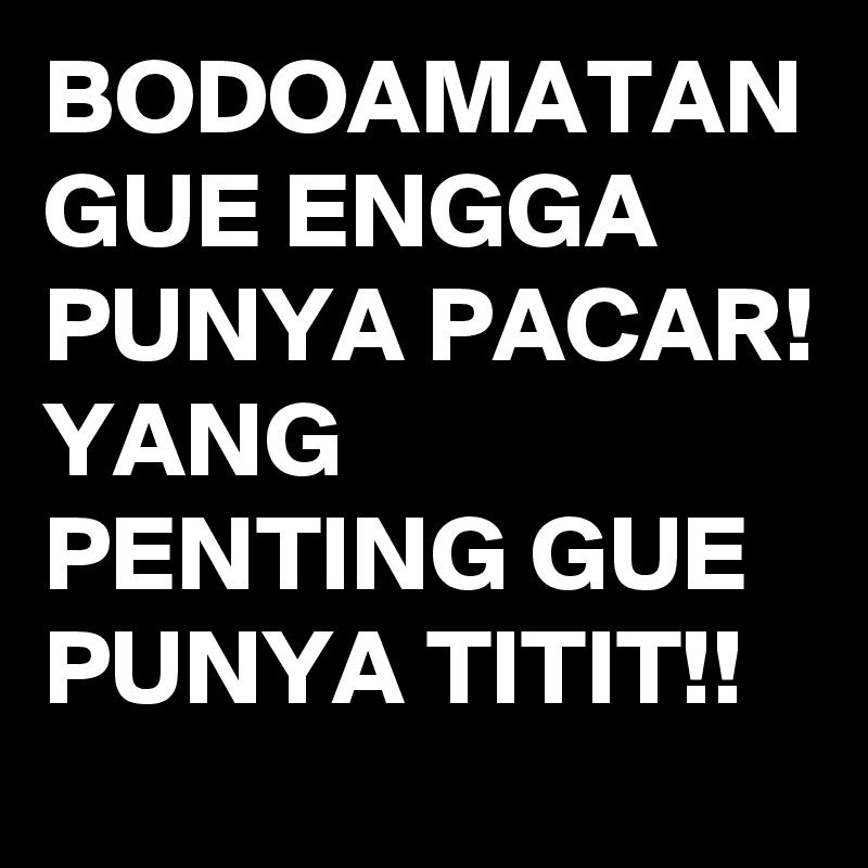 BODOAMATAN
GUE ENGGA PUNYA PACAR!
YANG PENTING GUE PUNYA TITIT!!