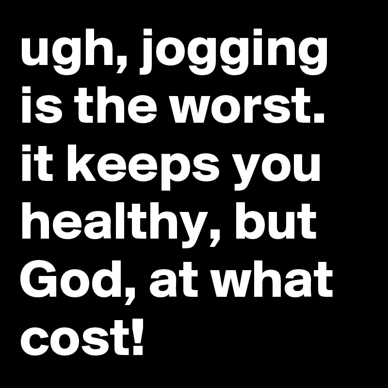 ugh, jogging is the worst. it keeps you healthy, but God, at what cost!