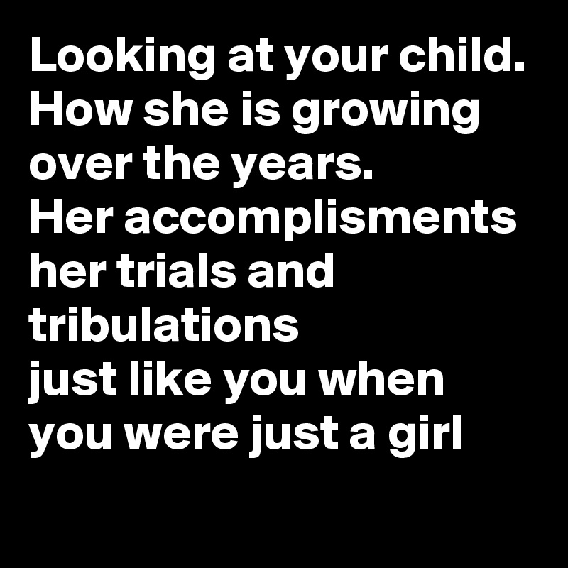 Looking at your child.
How she is growing  over the years. 
Her accomplisments
her trials and tribulations
just like you when you were just a girl 