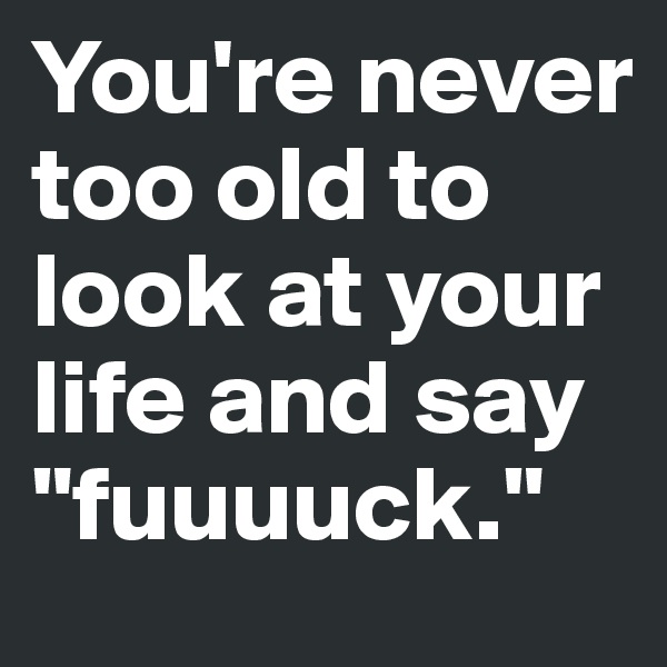 You're never too old to look at your life and say "fuuuuck."