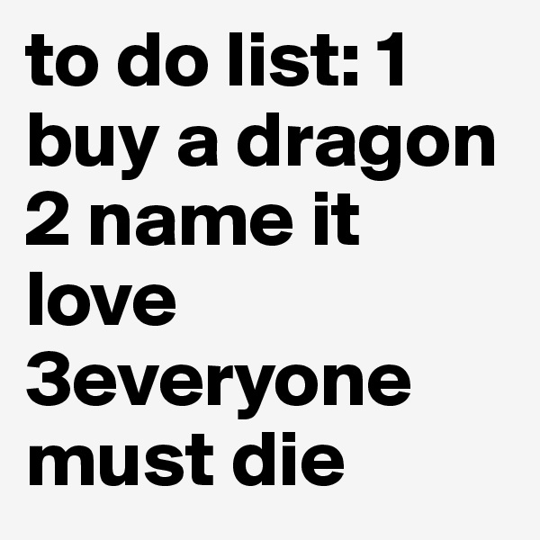 to do list: 1 buy a dragon 2 name it love 3everyone must die