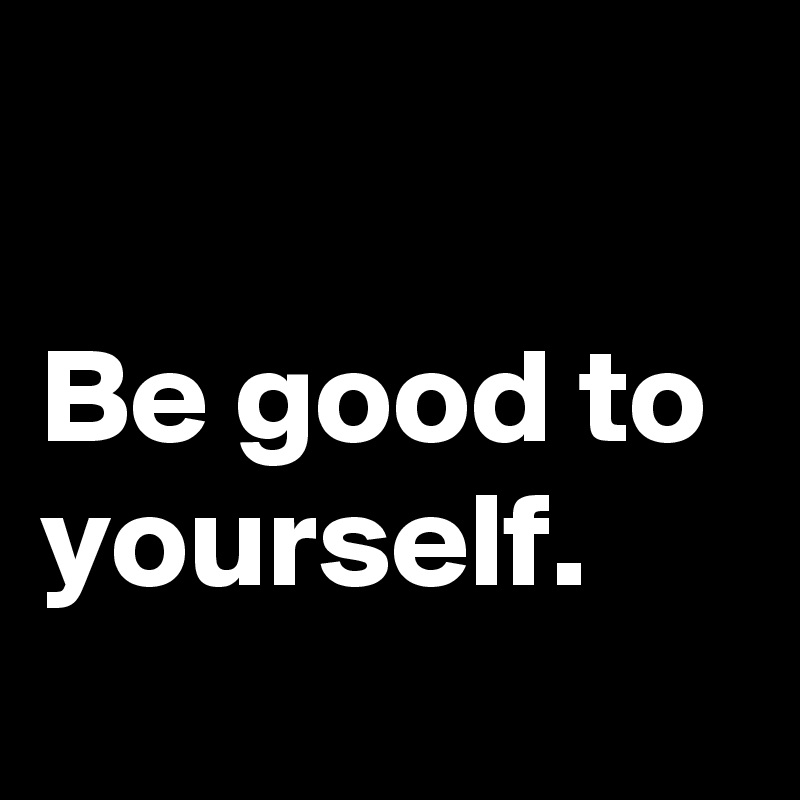

Be good to yourself.
