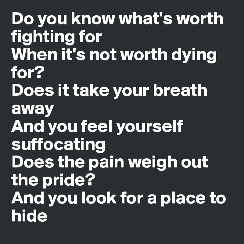 Do you know what's worth fighting for
When it's not worth dying for?
Does it take your breath away
And you feel yourself suffocating
Does the pain weigh out the pride?
And you look for a place to hide