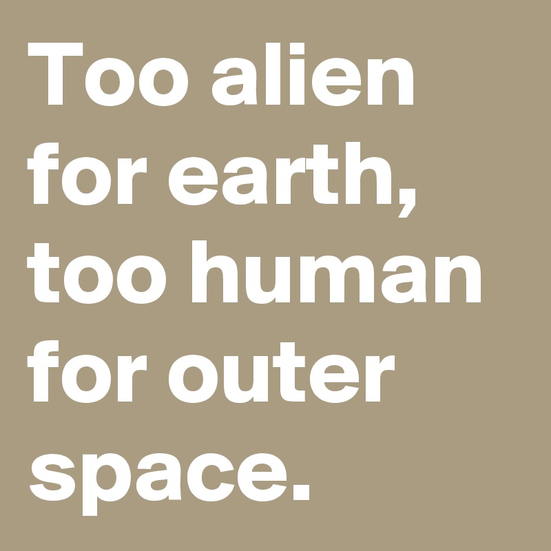 Too alien for earth, too human for outer space.