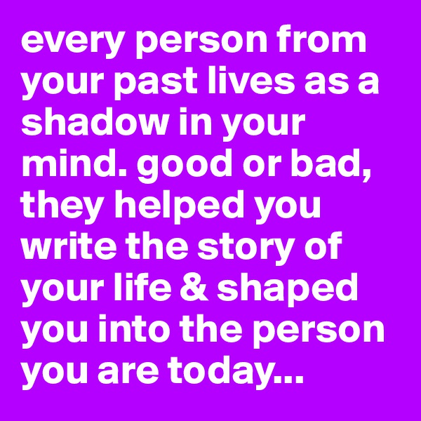 every person from your past lives as a shadow in your mind. good or bad, they helped you write the story of your life & shaped you into the person you are today...