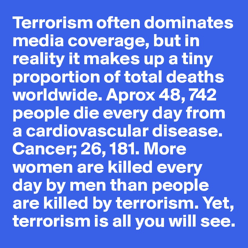 Terrorism often dominates media coverage, but in reality it makes up a tiny
proportion of total deaths worldwide. Aprox 48, 742 people die every day from a cardiovascular disease. 
Cancer; 26, 181. More women are killed every day by men than people are killed by terrorism. Yet, terrorism is all you will see.