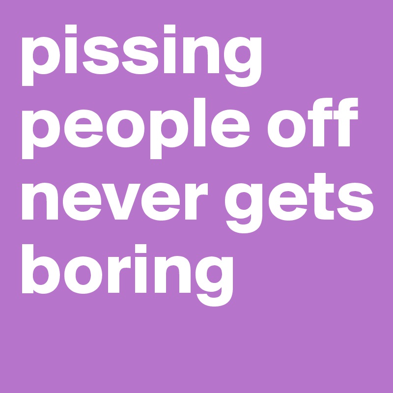 pissing people off never gets boring