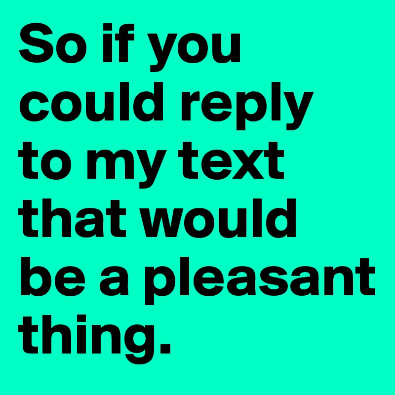 So if you could reply to my text that would be a pleasant thing. 