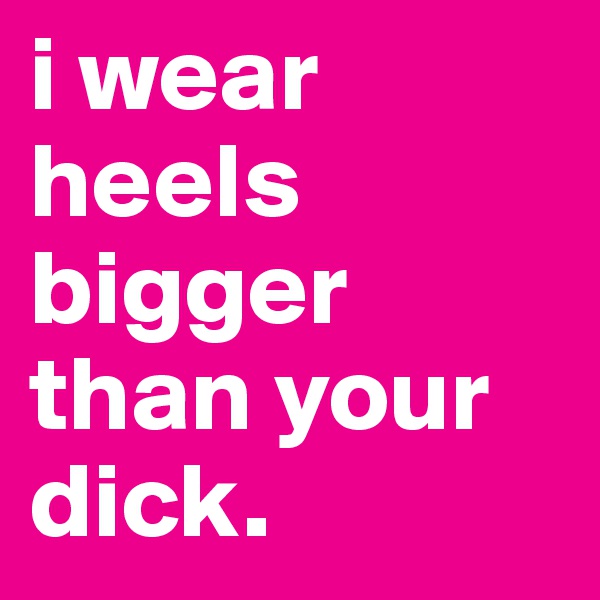 i wear heels bigger than your dick.