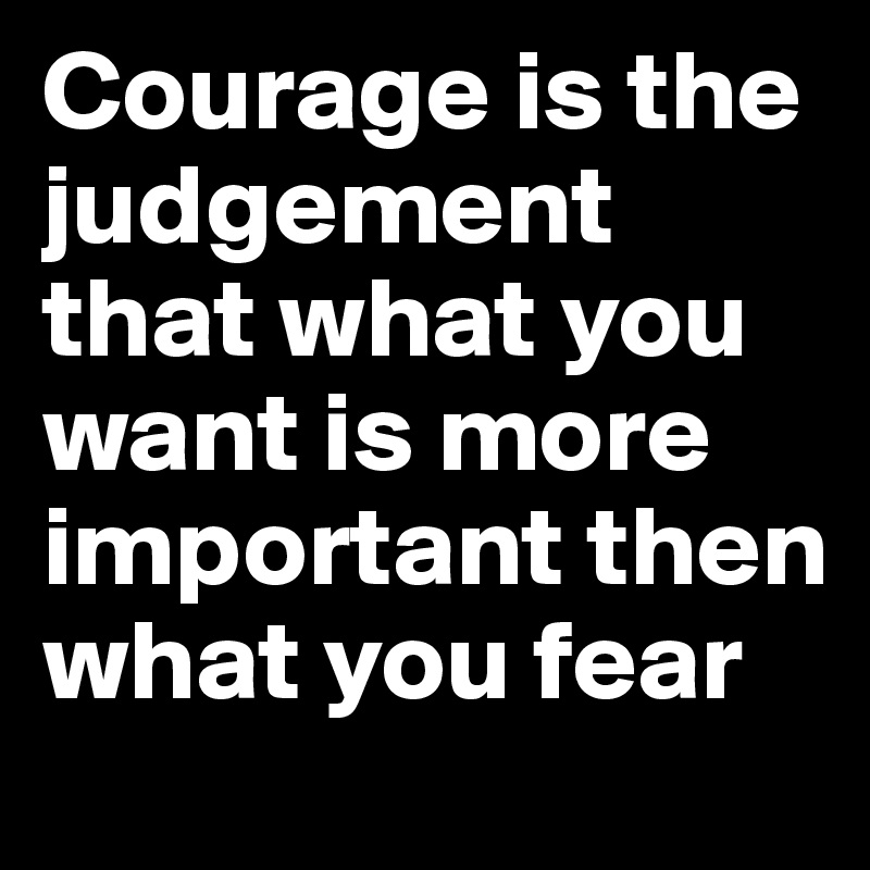 Courage is the judgement that what you want is more important then what you fear
