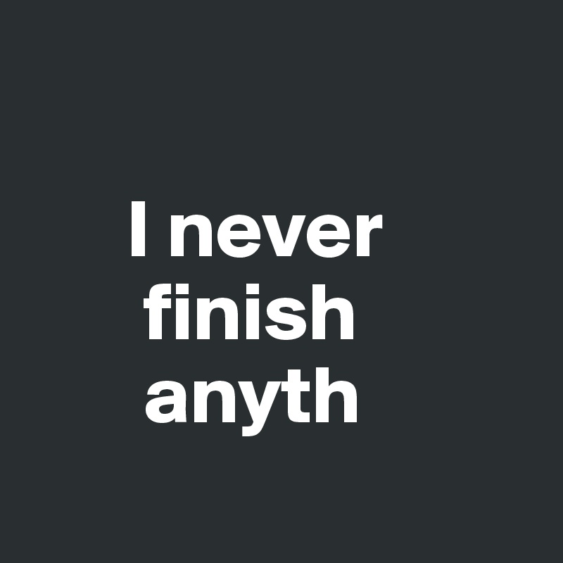 

      I never
       finish
       anyth
