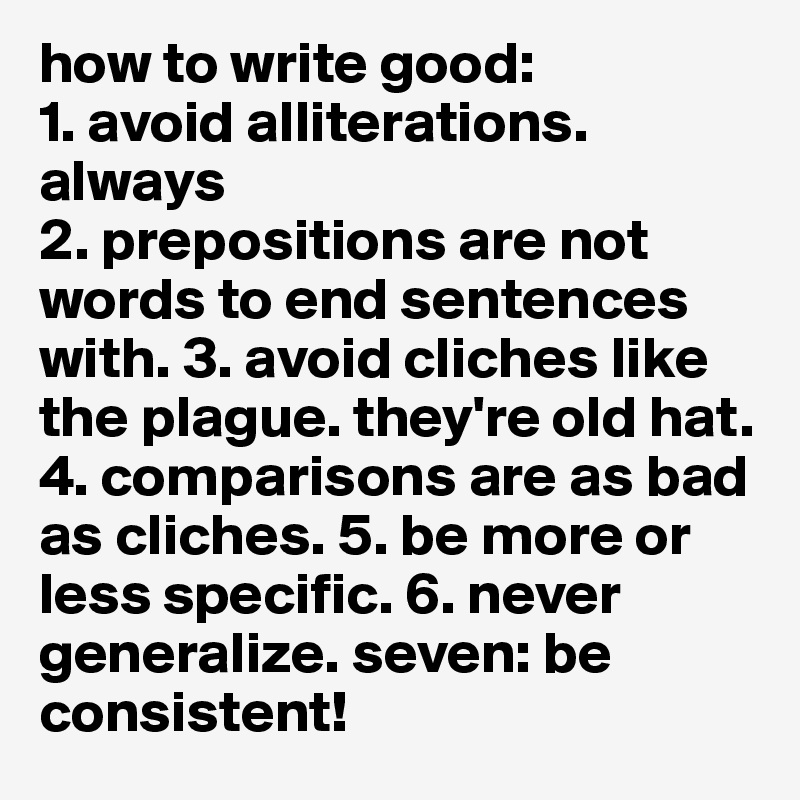 how to write good: 
1. avoid alliterations. always
2. prepositions are not words to end sentences with. 3. avoid cliches like the plague. they're old hat.
4. comparisons are as bad as cliches. 5. be more or less specific. 6. never generalize. seven: be consistent!  