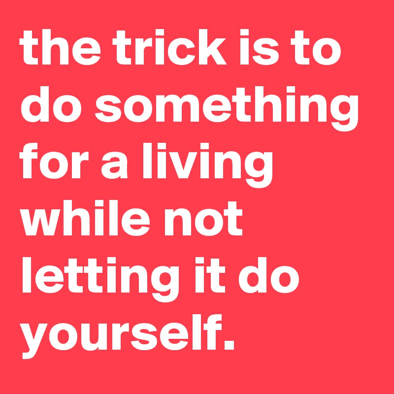 the trick is to do something for a living while not letting it do yourself.