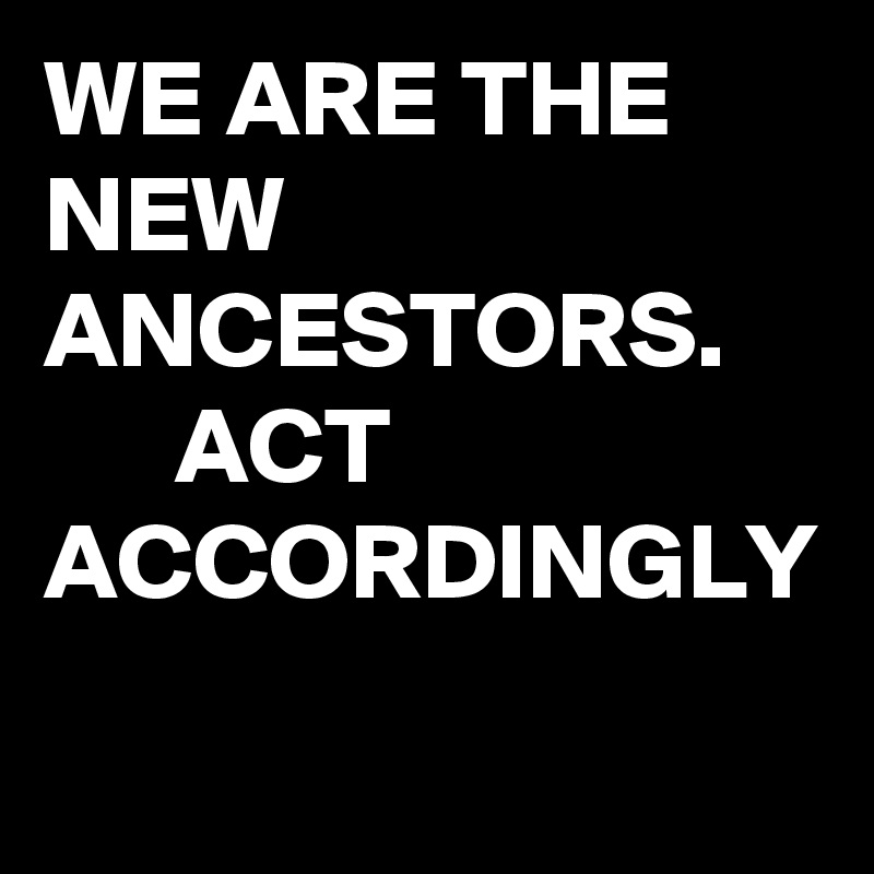 WE ARE THE NEW ANCESTORS. 
      ACT
ACCORDINGLY 