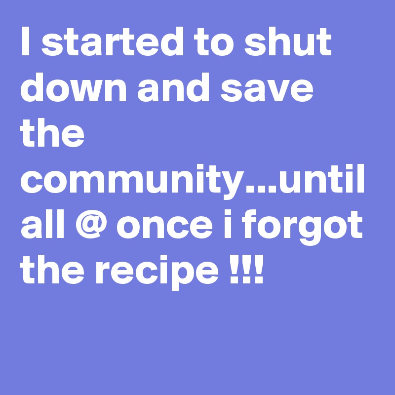 I started to shut down and save the community...until all @ once i forgot the recipe !!!