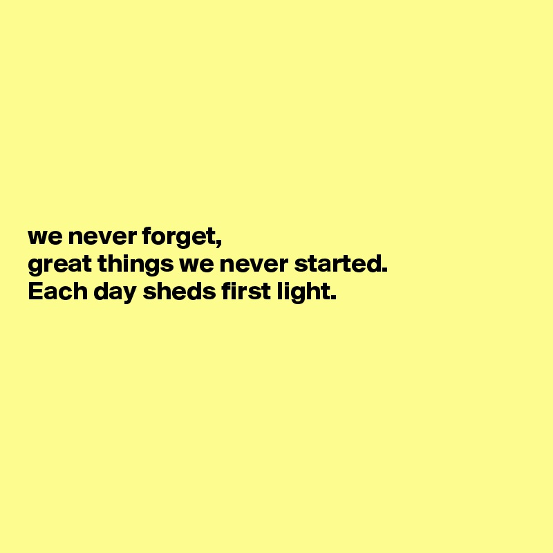 






we never forget, 
great things we never started. 
Each day sheds first light. 






