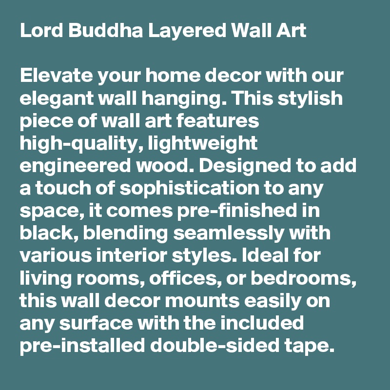 Lord Buddha Layered Wall Art

Elevate your home decor with our elegant wall hanging. This stylish piece of wall art features high-quality, lightweight engineered wood. Designed to add a touch of sophistication to any space, it comes pre-finished in black, blending seamlessly with various interior styles. Ideal for living rooms, offices, or bedrooms, this wall decor mounts easily on any surface with the included pre-installed double-sided tape. 