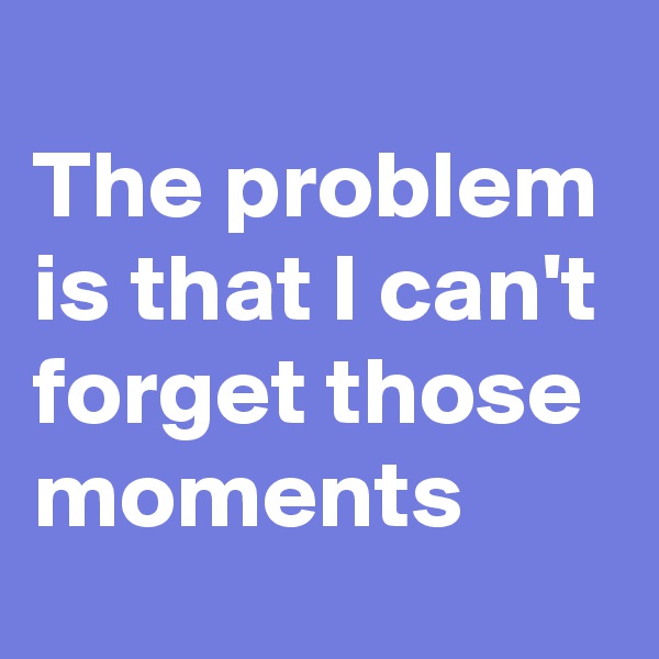 
The problem is that I can't forget those moments