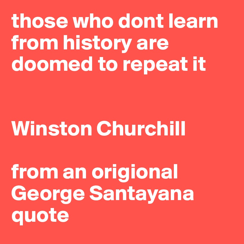 those who dont learn from history are doomed to repeat it


Winston Churchill

from an origional George Santayana quote